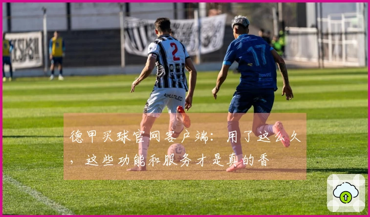 德甲买球官网客户端：用了这么久，这些功能和服务才是真的香